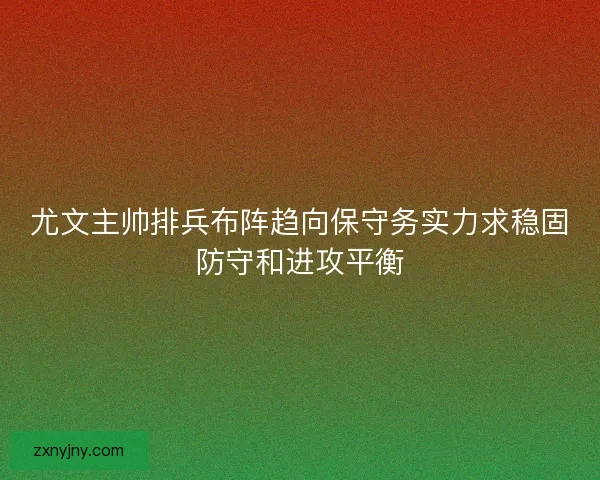 尤文主帅排兵布阵趋向保守务实力求稳固防守和进攻平衡
