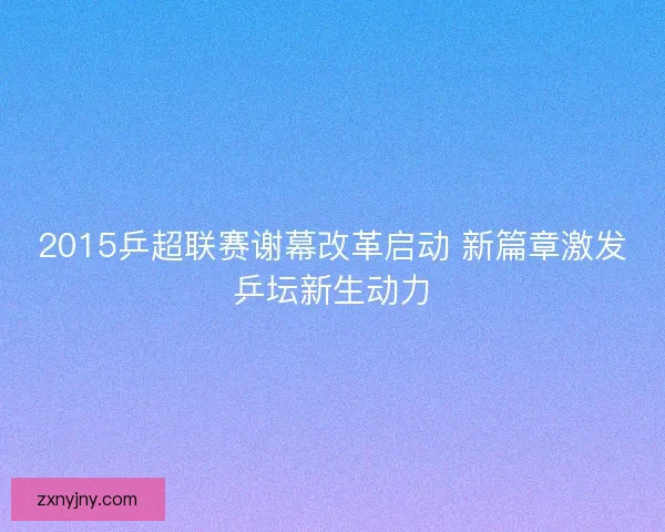 2015乒超联赛谢幕改革启动 新篇章激发乒坛新生动力